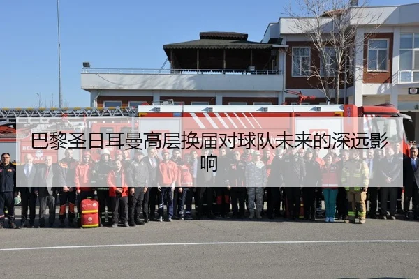 巴黎圣日耳曼高层换届对球队未来的深远影响